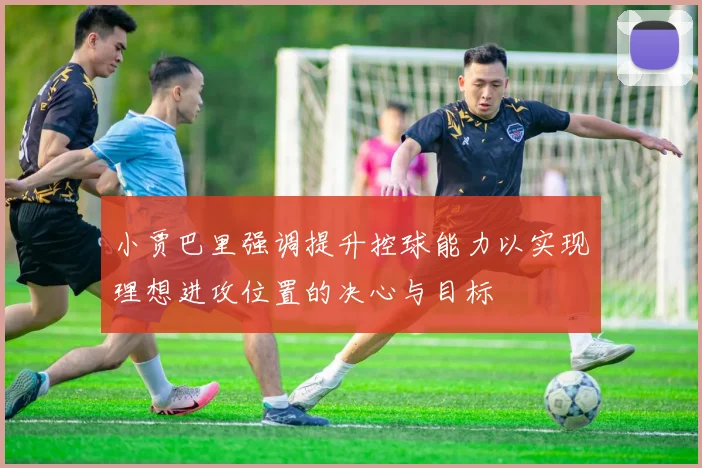小贾巴里强调提升控球能力以实现理想进攻位置的决心与目标