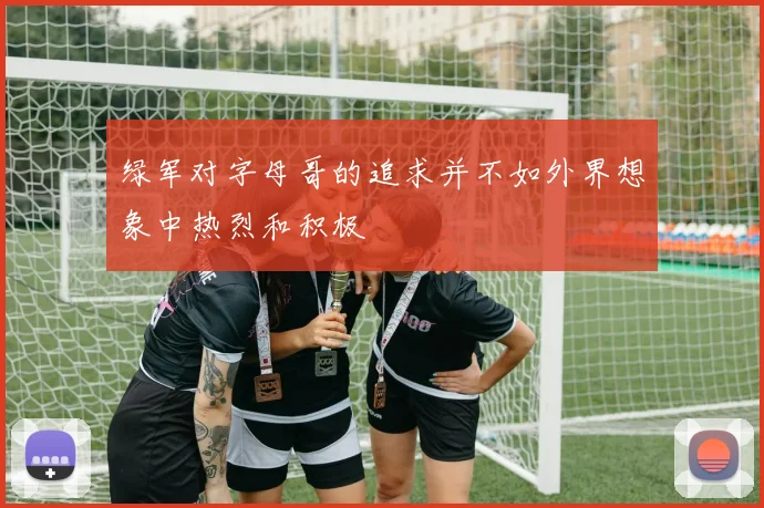 绿军对字母哥的追求并不如外界想象中热烈和积极
