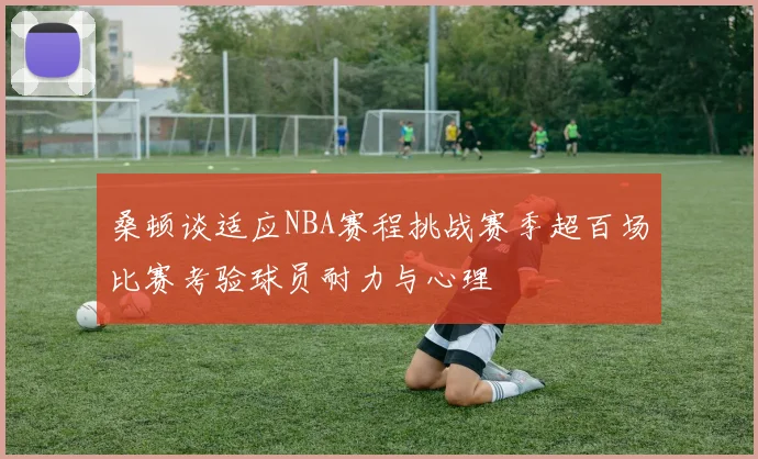 桑顿谈适应NBA赛程挑战赛季超百场比赛考验球员耐力与心理