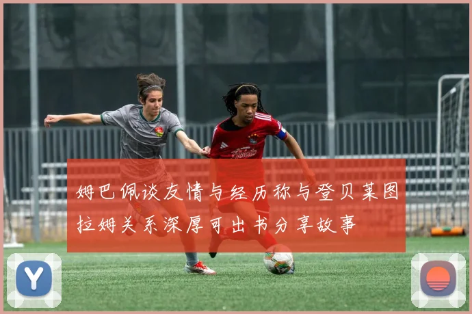 姆巴佩谈友情与经历称与登贝莱图拉姆关系深厚可出书分享故事