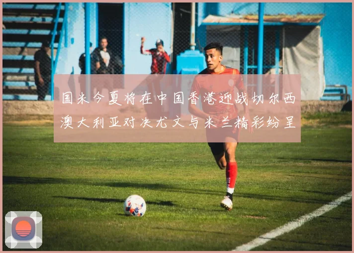 国米今夏将在中国香港迎战切尔西澳大利亚对决尤文与米兰精彩纷呈