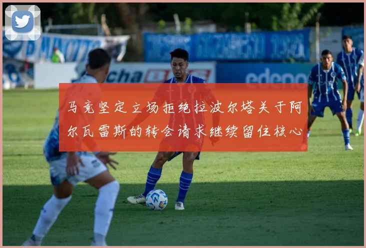 马竞坚定立场拒绝拉波尔塔关于阿尔瓦雷斯的转会请求继续留住核心球员