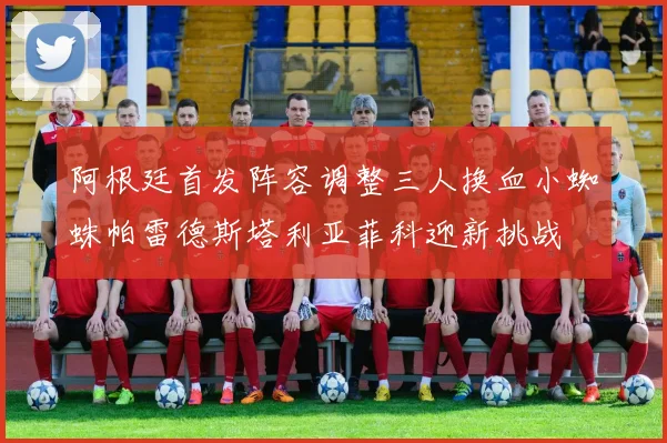 阿根廷首发阵容调整三人换血小蜘蛛帕雷德斯塔利亚菲科迎新挑战