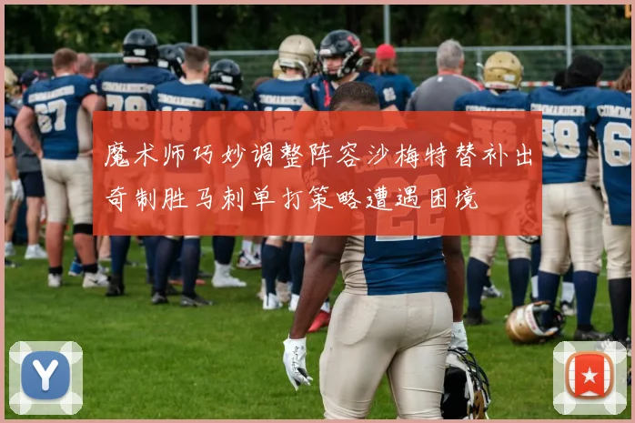魔术师巧妙调整阵容沙梅特替补出奇制胜马刺单打策略遭遇困境