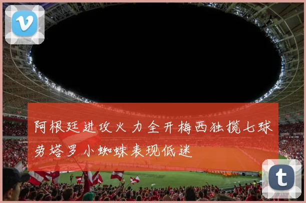 阿根廷进攻火力全开梅西独揽七球劳塔罗小蜘蛛表现低迷