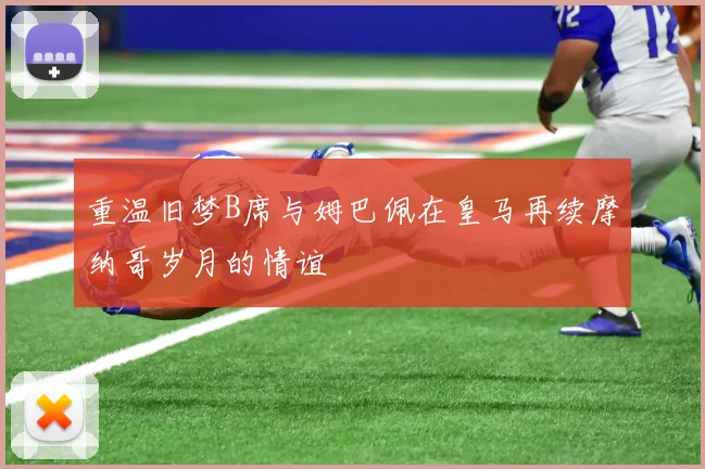 重温旧梦B席与姆巴佩在皇马再续摩纳哥岁月的情谊