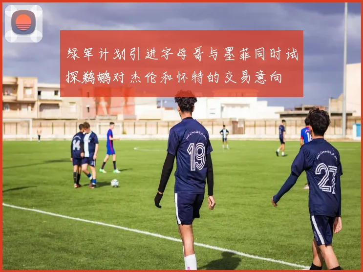 绿军计划引进字母哥与墨菲同时试探鹈鹕对杰伦和怀特的交易意向
