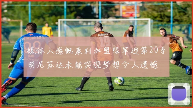 媒体人感慨康利加盟绿军迎第20季明尼苏达未能实现梦想令人遗憾