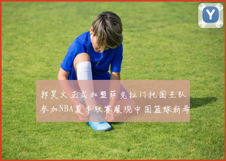 郭昊文正式加盟萨克拉门托国王队参加NBA夏季联赛展现中国篮球新希望
