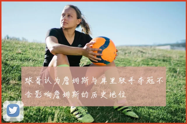 球哥认为詹姆斯与库里联手夺冠不会影响詹姆斯的历史地位