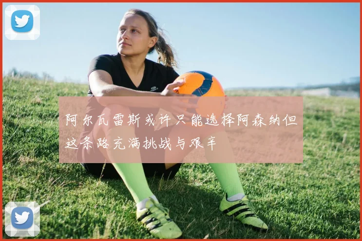 阿尔瓦雷斯或许只能选择阿森纳但这条路充满挑战与艰辛