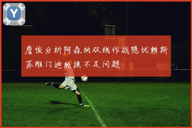 詹俊分析阿森纳双线作战隐忧赖斯苏维门迪轮换不足问题
