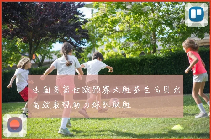 法国男篮世欧预赛大胜芬兰戈贝尔高效表现助力球队取胜