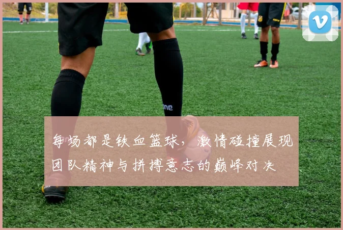 每场都是铁血篮球，激情碰撞展现团队精神与拼搏意志的巅峰对决
