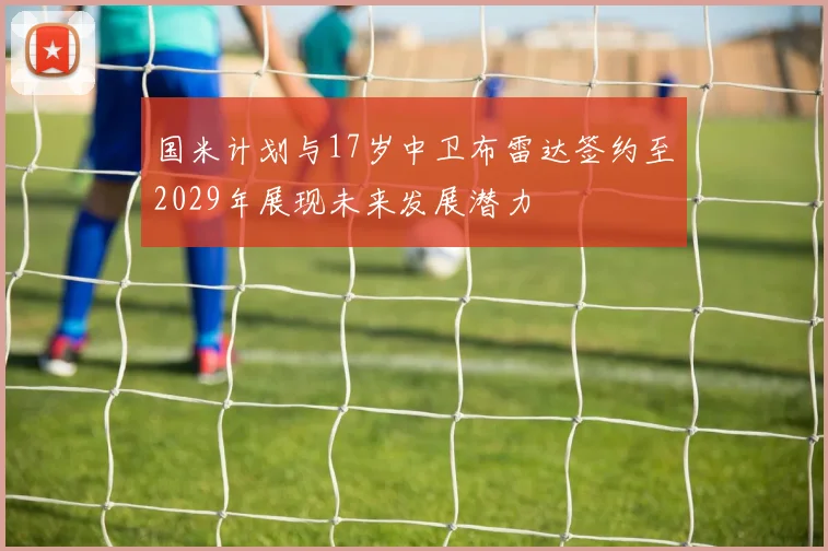 国米计划与17岁中卫布雷达签约至2029年展现未来发展潜力