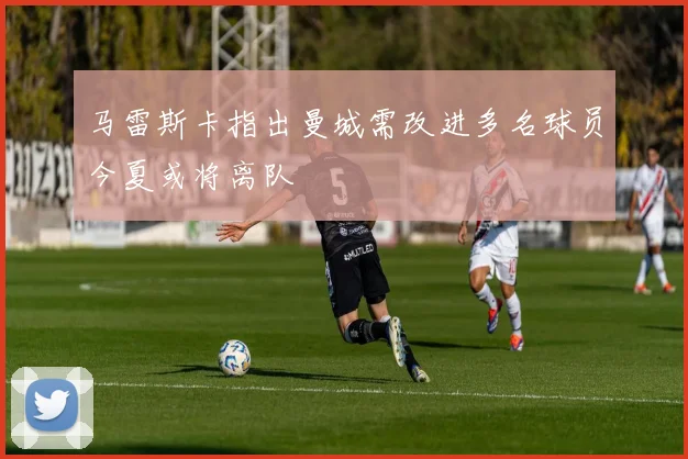 马雷斯卡指出曼城需改进多名球员今夏或将离队