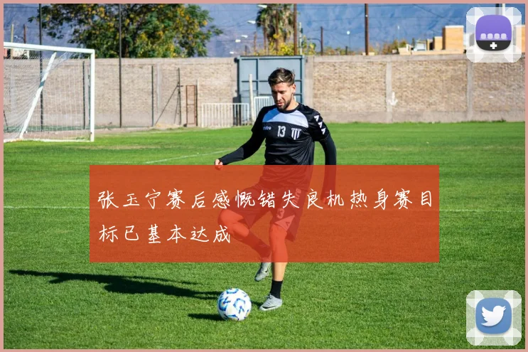 张玉宁赛后感慨错失良机热身赛目标已基本达成