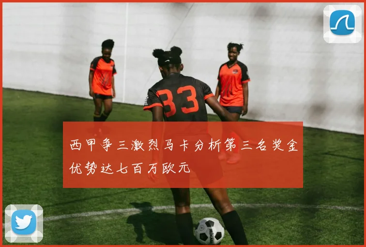 西甲争三激烈马卡分析第三名奖金优势达七百万欧元