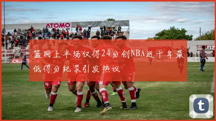 篮网上半场仅得24分创NBA近十年最低得分纪录引发热议