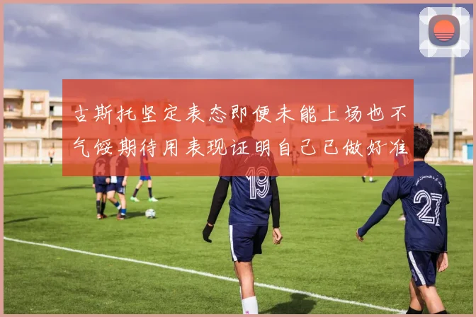 古斯托坚定表态即便未能上场也不气馁期待用表现证明自己已做好准备