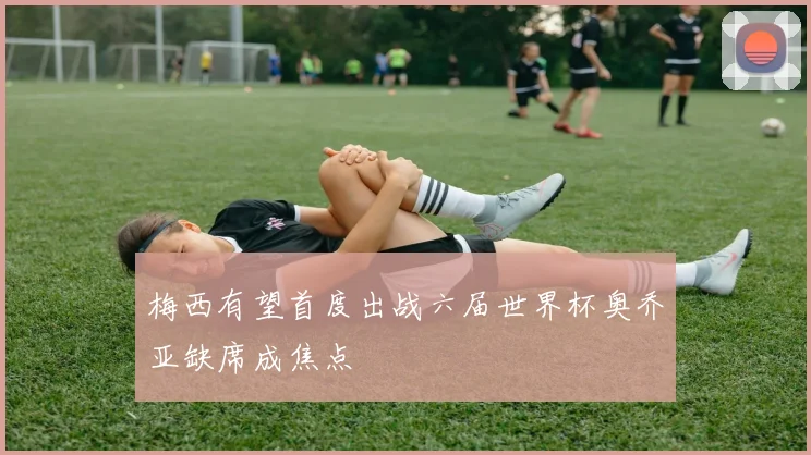 梅西有望首度出战六届世界杯奥乔亚缺席成焦点