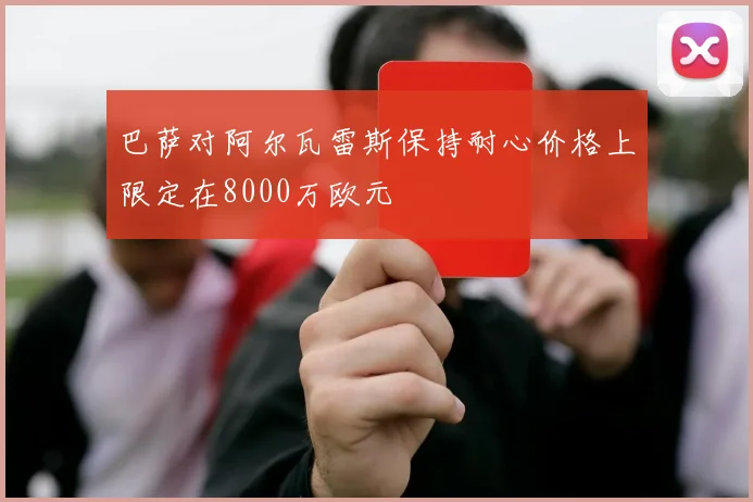 巴萨对阿尔瓦雷斯保持耐心价格上限定在8000万欧元