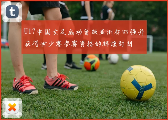 U17中国女足成功晋级亚洲杯四强并获得世少赛参赛资格的辉煌时刻